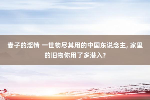 妻子的淫情 一世物尽其用的中国东说念主, 家里的旧物你用了多潜入?