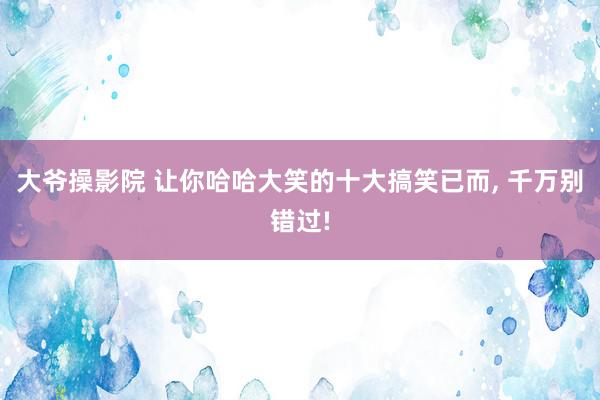 大爷操影院 让你哈哈大笑的十大搞笑已而, 千万别错过!