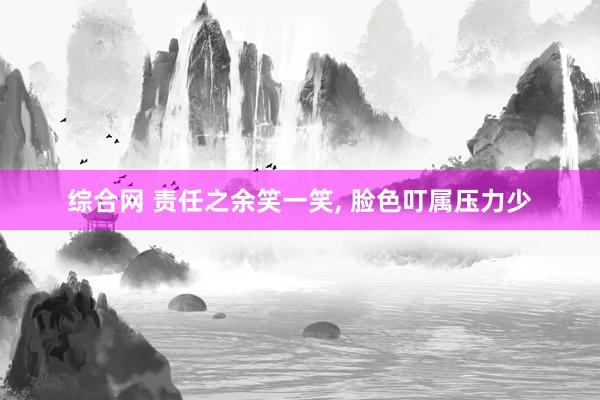 综合网 责任之余笑一笑, 脸色叮属压力少