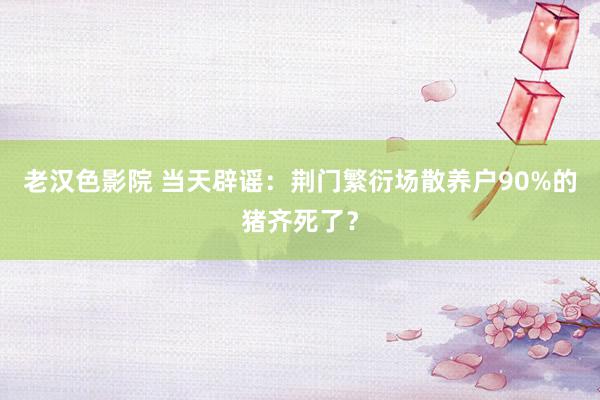 老汉色影院 当天辟谣：荆门繁衍场散养户90%的猪齐死了？