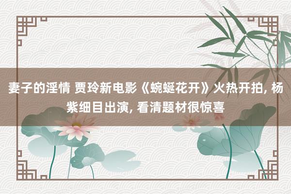 妻子的淫情 贾玲新电影《蜿蜒花开》火热开拍, 杨紫细目出演, 看清题材很惊喜
