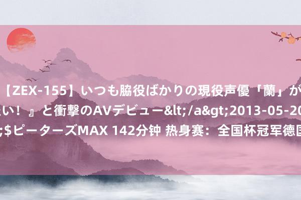 【ZEX-155】いつも脇役ばかりの現役声優「蘭」が『私も主役になりたい！』と衝撃のAVデビュー</a>2013-05-20ピーターズMAX&$ピーターズMAX 142分钟 热身赛：全国杯冠军德国男篮21分大捷日本，小瓦27+8、八村垒19分