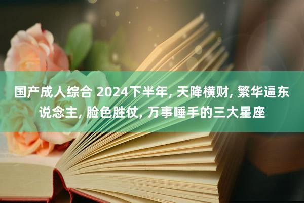国产成人综合 2024下半年, 天降横财, 繁华逼东说念主, 脸色胜仗, 万事唾手的三大星座
