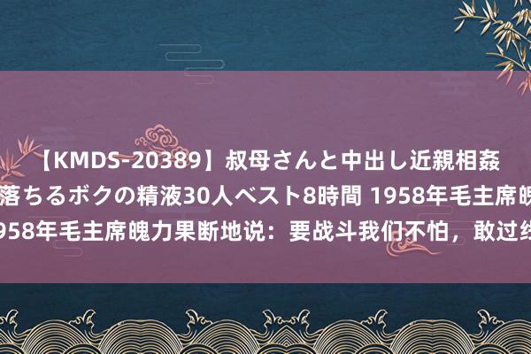 【KMDS-20389】叔母さんと中出し近親相姦 叔母さんの身体を伝い落ちるボクの精液30人ベスト8時間 1958年毛主席魄力果断地说：要战斗我们不怕，敢过线告成开炮！