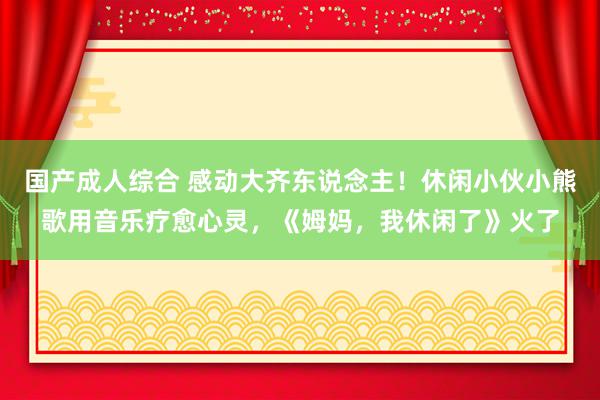 国产成人综合 感动大齐东说念主！休闲小伙小熊歌用音乐疗愈心灵，《姆妈，我休闲了》火了