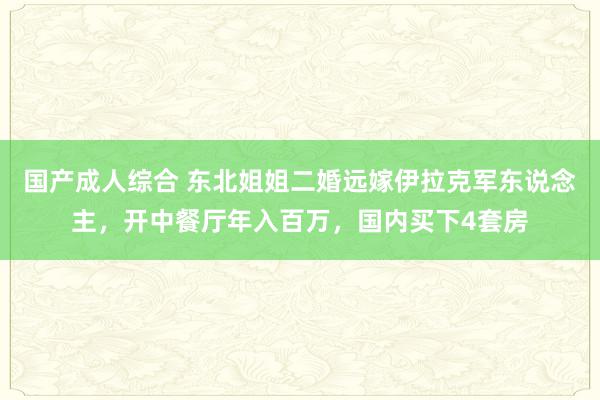 国产成人综合 东北姐姐二婚远嫁伊拉克军东说念主，开中餐厅年入百万，国内买下4套房