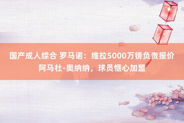 国产成人综合 罗马诺：维拉5000万镑负责报价阿马杜-奥纳纳，球员惬心加盟