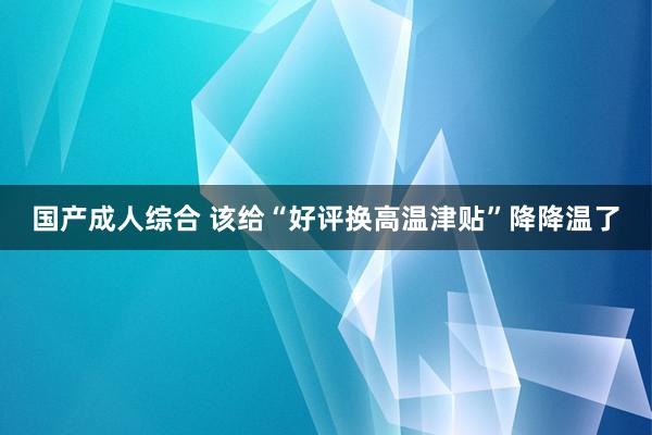国产成人综合 该给“好评换高温津贴”降降温了