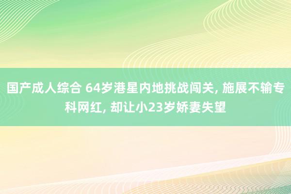国产成人综合 64岁港星内地挑战闯关, 施展不输专科网红, 却让小23岁娇妻失望