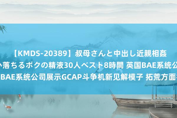 【KMDS-20389】叔母さんと中出し近親相姦 叔母さんの身体を伝い落ちるボクの精液30人ベスト8時間 英国BAE系统公司展示GCAP斗争机新见解模子 拓荒方面得到要紧线路