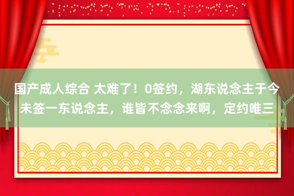 国产成人综合 太难了！0签约，湖东说念主于今未签一东说念主，谁皆不念念来啊，定约唯三