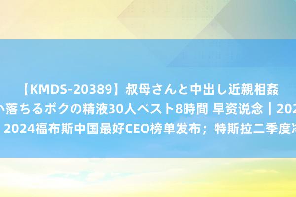 【KMDS-20389】叔母さんと中出し近親相姦 叔母さんの身体を伝い落ちるボクの精液30人ベスト8時間 早资说念｜2024福布斯中国最好CEO榜单发布；特斯拉二季度净利润同比下降45%