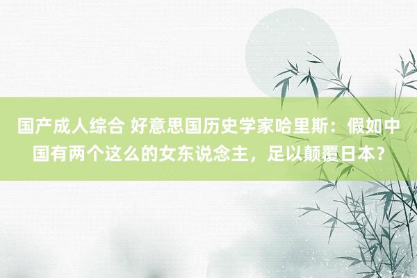 国产成人综合 好意思国历史学家哈里斯：假如中国有两个这么的女东说念主，足以颠覆日本？