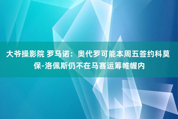 大爷操影院 罗马诺：奥代罗可能本周五签约科莫 保-洛佩斯仍不在马赛运筹帷幄内