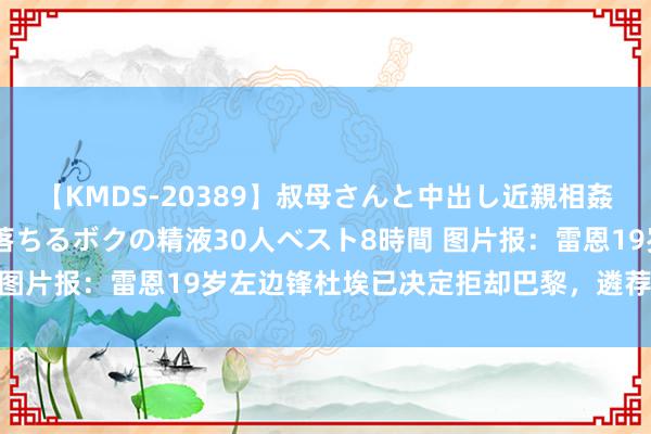 【KMDS-20389】叔母さんと中出し近親相姦 叔母さんの身体を伝い落ちるボクの精液30人ベスト8時間 图片报：雷恩19岁左边锋杜埃已决定拒却巴黎，遴荐加盟拜仁