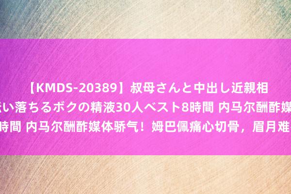 【KMDS-20389】叔母さんと中出し近親相姦 叔母さんの身体を伝い落ちるボクの精液30人ベスト8時間 内马尔酬酢媒体骄气！姆巴佩痛心切骨，眉月难辱不敢怒