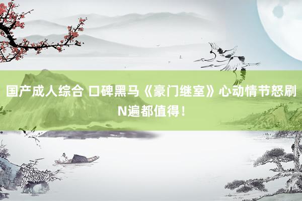国产成人综合 口碑黑马《豪门继室》心动情节怒刷N遍都值得！