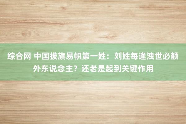 综合网 中国拔旗易帜第一姓：刘姓每逢浊世必额外东说念主？还老是起到关键作用