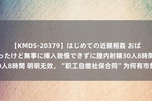 【KMDS-20379】はじめての近親相姦 おばさんの誘いに最初は戸惑ったけど無事に挿入我慢できずに膣内射精30人8時間 明明无效，“职工自缴社保合同”为何有市集？| 新京报快评