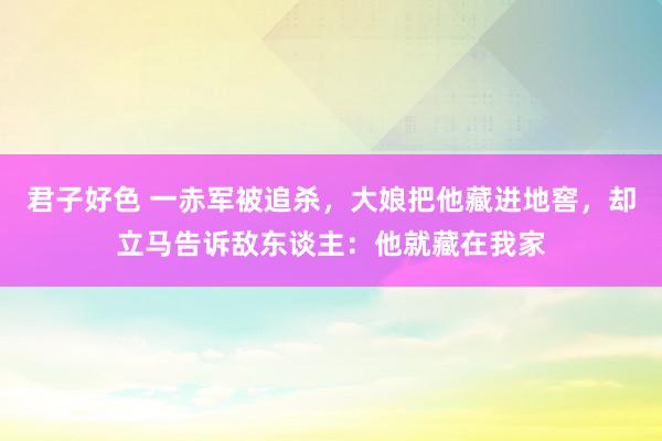 君子好色 一赤军被追杀，大娘把他藏进地窖，却立马告诉敌东谈主：他就藏在我家