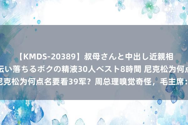 【KMDS-20389】叔母さんと中出し近親相姦 叔母さんの身体を伝い落ちるボクの精液30人ベスト8時間 尼克松为何点名要看39军？周总理嗅觉奇怪，毛主席：他照旧抗击气