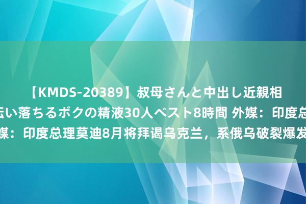 【KMDS-20389】叔母さんと中出し近親相姦 叔母さんの身体を伝い落ちるボクの精液30人ベスト8時間 外媒：印度总理莫迪8月将拜谒乌克兰，系俄乌破裂爆发后初次拜谒基辅