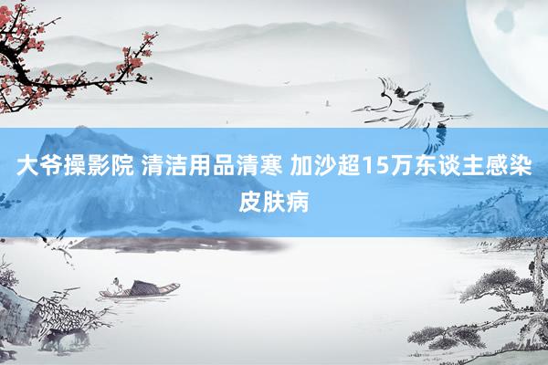 大爷操影院 清洁用品清寒 加沙超15万东谈主感染皮肤病