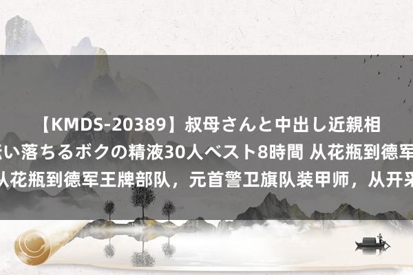 【KMDS-20389】叔母さんと中出し近親相姦 叔母さんの身体を伝い落ちるボクの精液30人ベスト8時間 从花瓶到德军王牌部队，元首警卫旗队装甲师，从开采到牺牲的经由