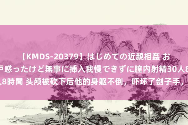 【KMDS-20379】はじめての近親相姦 おばさんの誘いに最初は戸惑ったけど無事に挿入我慢できずに膣内射精30人8時間 头颅被砍下后他的身躯不倒，吓坏了刽子手，亲外甥自后身居正国级