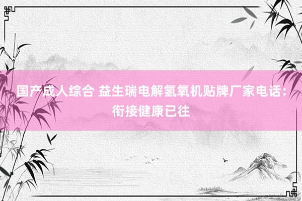 国产成人综合 益生瑞电解氢氧机贴牌厂家电话：衔接健康已往