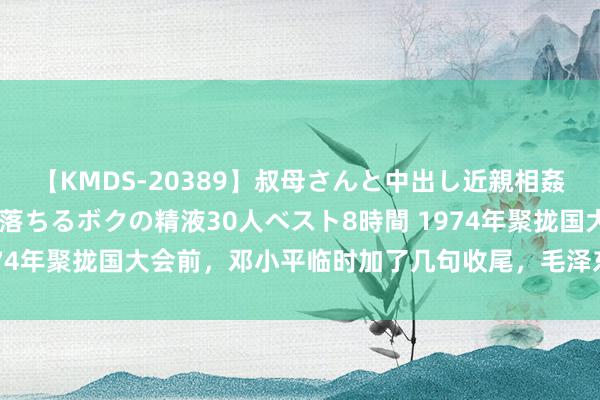 【KMDS-20389】叔母さんと中出し近親相姦 叔母さんの身体を伝い落ちるボクの精液30人ベスト8時間 1974年聚拢国大会前，邓小平临时加了几句收尾，毛泽东：极端赞同