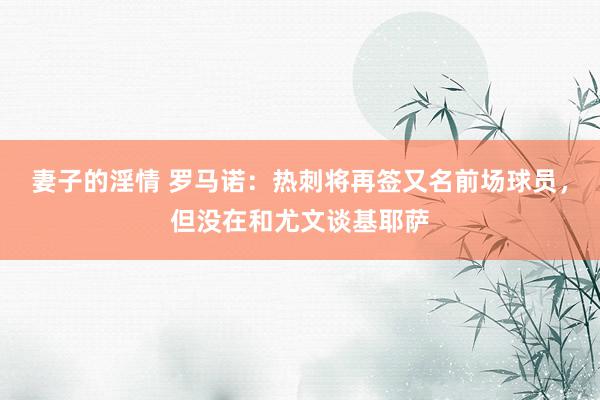 妻子的淫情 罗马诺：热刺将再签又名前场球员，但没在和尤文谈基耶萨
