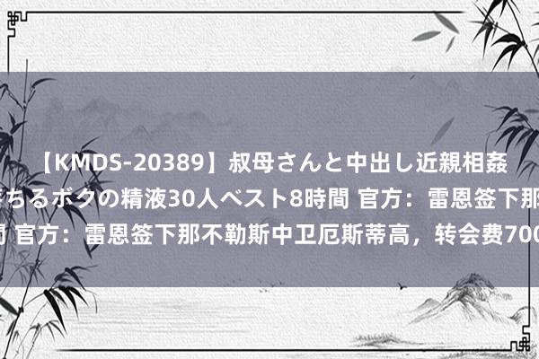 【KMDS-20389】叔母さんと中出し近親相姦 叔母さんの身体を伝い落ちるボクの精液30人ベスト8時間 官方：雷恩签下那不勒斯中卫厄斯蒂高，转会费700万欧元