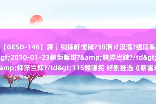 【GESD-146】鍔╁钩銇屽懡锛?30浠ｄ汉濡?缇庤倝銈傝笂銈?3浜?/a>2010-01-23鐝炬槧绀?&銇淬亗銇?/td>115鍒嗛挓 好剧推选《朝雪录》