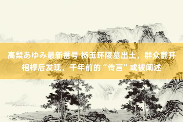 高梨あゆみ最新番号 杨玉环陵墓出土，群众翻开棺椁后发现，千年前的“传言”或被阐述