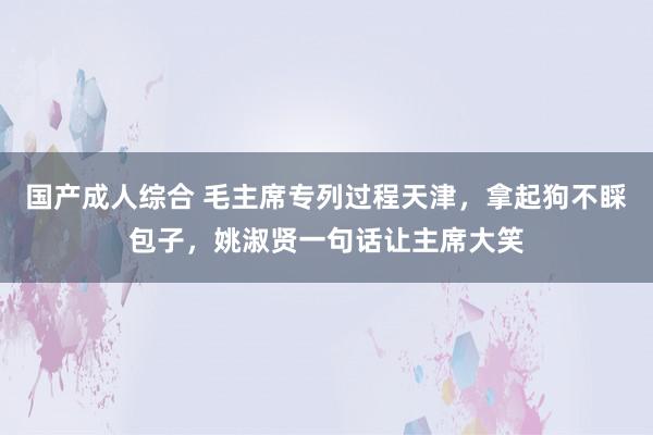 国产成人综合 毛主席专列过程天津，拿起狗不睬包子，姚淑贤一句话让主席大笑