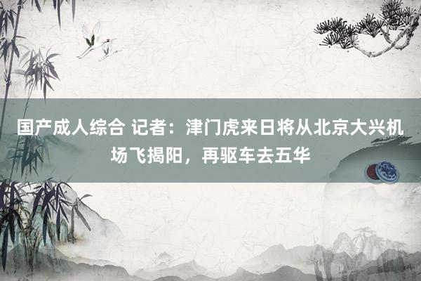 国产成人综合 记者：津门虎来日将从北京大兴机场飞揭阳，再驱车去五华