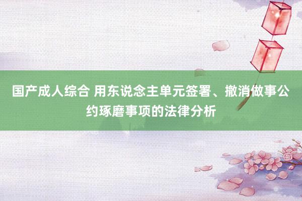 国产成人综合 用东说念主单元签署、撤消做事公约琢磨事项的法律分析