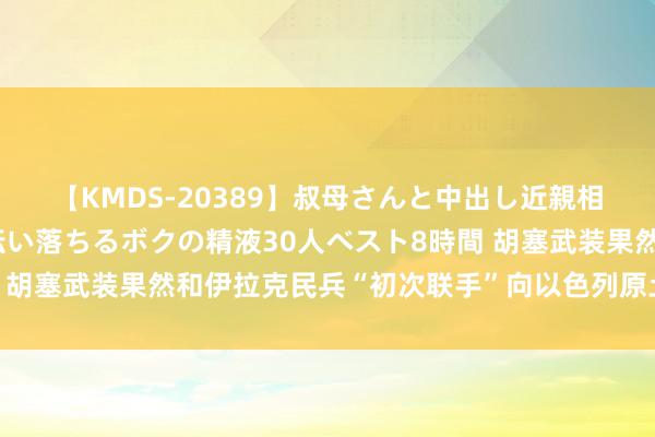 【KMDS-20389】叔母さんと中出し近親相姦 叔母さんの身体を伝い落ちるボクの精液30人ベスト8時間 胡塞武装果然和伊拉克民兵“初次联手”向以色列原土发动了攻击
