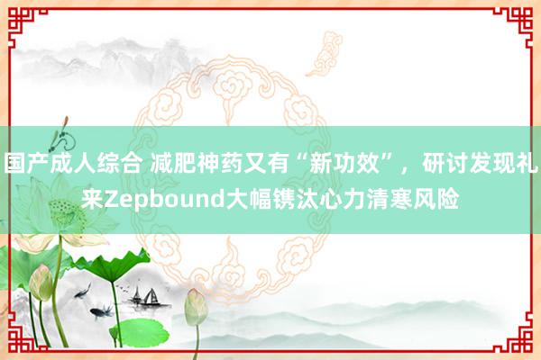 国产成人综合 减肥神药又有“新功效”，研讨发现礼来Zepbound大幅镌汰心力清寒风险