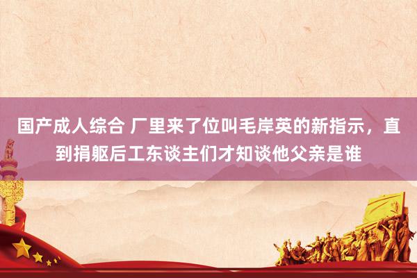 国产成人综合 厂里来了位叫毛岸英的新指示，直到捐躯后工东谈主们才知谈他父亲是谁