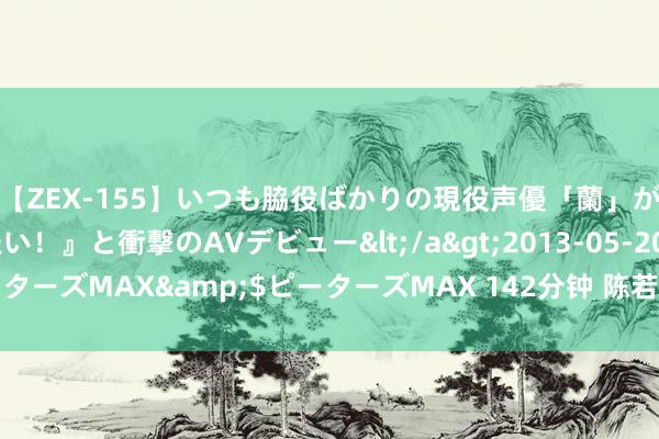 【ZEX-155】いつも脇役ばかりの現役声優「蘭」が『私も主役になりたい！』と衝撃のAVデビュー</a>2013-05-20ピーターズMAX&$ピーターズMAX 142分钟 陈若琳包里塞着全红婵的乌龟
