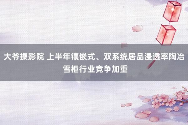 大爷操影院 上半年镶嵌式、双系统居品浸透率陶冶 雪柜行业竞争加重