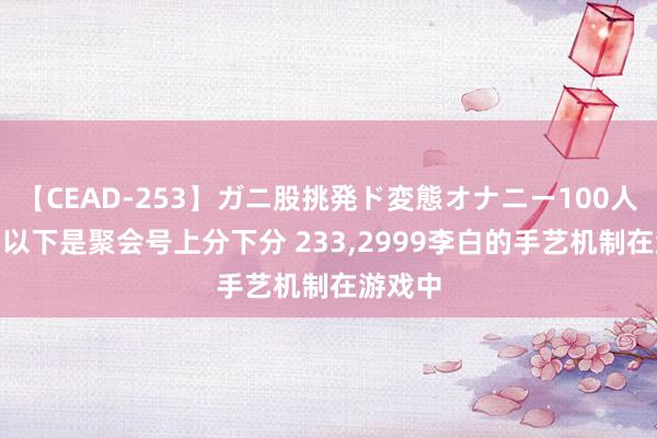 【CEAD-253】ガニ股挑発ド変態オナニー100人8時間 以下是聚会号上分下分 233,2999李白的手艺机制在游戏中