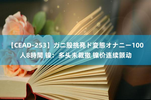 【CEAD-253】ガニ股挑発ド変態オナニー100人8時間 镍：多头未裁撤 镍价连续颤动