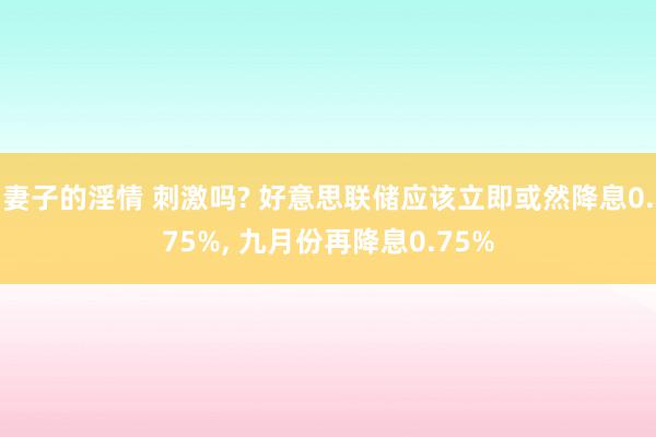 妻子的淫情 刺激吗? 好意思联储应该立即或然降息0.75%, 九月份再降息0.75%