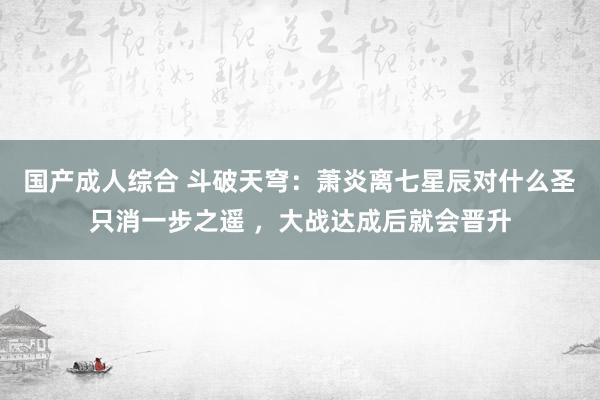 国产成人综合 斗破天穹：萧炎离七星辰对什么圣只消一步之遥 ，大战达成后就会晋升