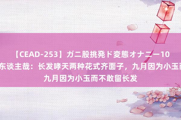 【CEAD-253】ガニ股挑発ド変態オナニー100人8時間 非东谈主哉：长发哮天两种花式齐面子，九月因为小玉而不敢留长发