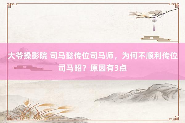 大爷操影院 司马懿传位司马师，为何不顺利传位司马昭？原因有3点
