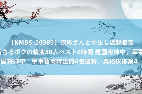 【KMDS-20389】叔母さんと中出し近親相姦 叔母さんの身体を伝い落ちるボクの精液30人ベスト8時間 建国将帅中，军事智商特出的4名猛将，粟裕仅排第4，谁是第一？